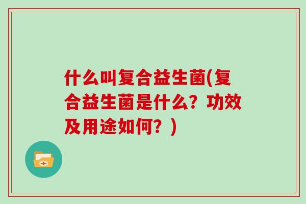 什么叫复合益生菌(复合益生菌是什么？功效及用途如何？)