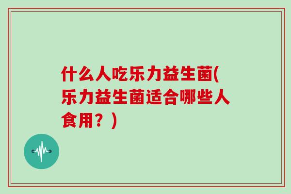 什么人吃乐力益生菌(乐力益生菌适合哪些人食用？)