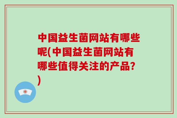 中国益生菌网站有哪些呢(中国益生菌网站有哪些值得关注的产品?) 中国益生菌网站有哪些呢(中国益生菌网站有哪些值得关注的产品?)