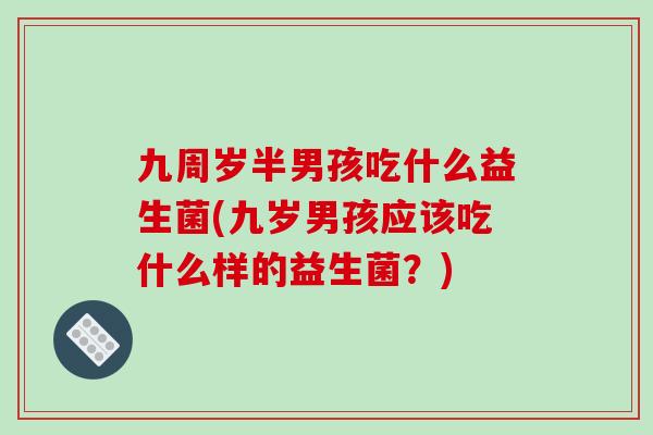 九周岁半男孩吃什么益生菌(九岁男孩应该吃什么样的益生菌？)