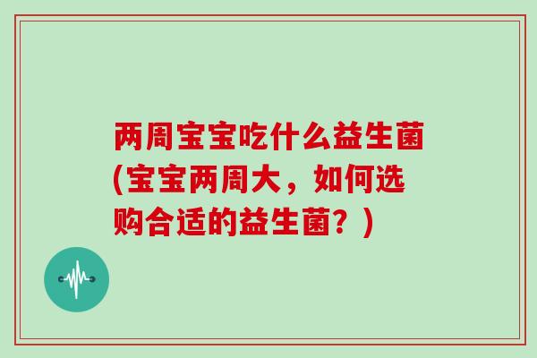 两周宝宝吃什么益生菌(宝宝两周大，如何选购合适的益生菌？)