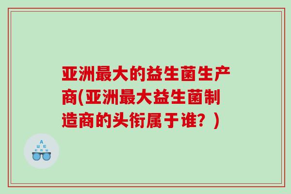 亚洲最大的益生菌生产商(亚洲最大益生菌制造商的头衔属于谁？)