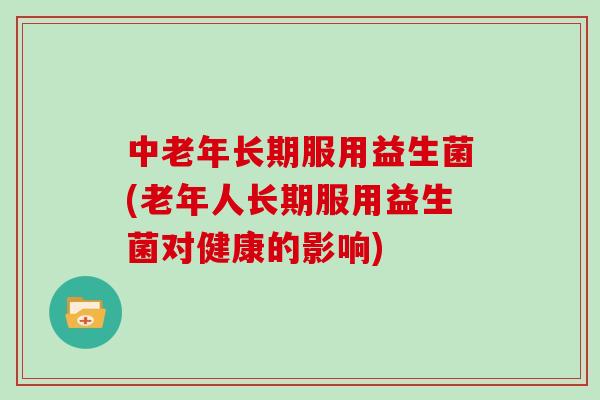 中老年长期服用益生菌(老年人长期服用益生菌对健康的影响)