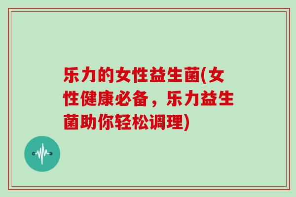 乐力的女性益生菌(女性健康必备，乐力益生菌助你轻松调理)
