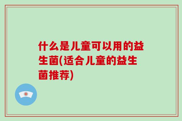 什么是儿童可以用的益生菌(适合儿童的益生菌推荐)
