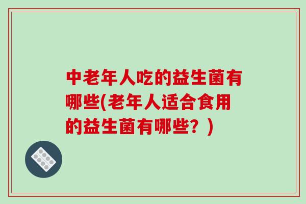 中老年人吃的益生菌有哪些(老年人适合食用的益生菌有哪些？)