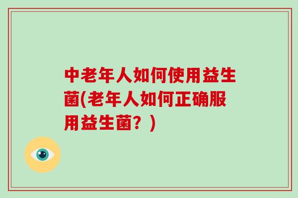 中老年人如何使用益生菌(老年人如何正确服用益生菌?) 中老年人如何使用益生菌(老年人如何正确服用益生菌?)