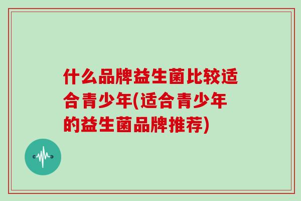 什么品牌益生菌比较适合青少年(适合青少年的益生菌品牌推荐)