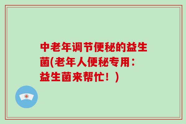 中老年调节便秘的益生菌(老年人便秘专用：益生菌来帮忙！)