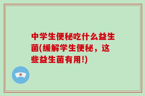 中学生便秘吃什么益生菌(缓解学生便秘，这些益生菌有用!)