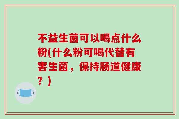 不益生菌可以喝点什么粉(什么粉可喝代替有害生菌，保持肠道健康？)