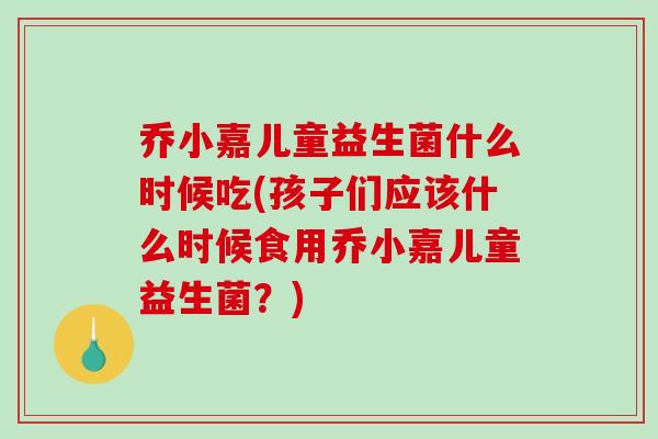 乔小嘉儿童益生菌什么时候吃(孩子们应该什么时候食用乔小嘉儿童益生菌？)