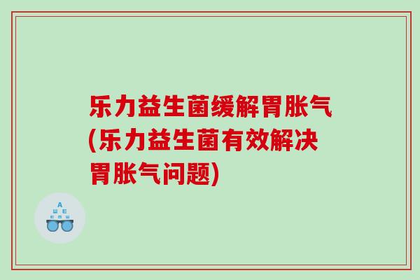 乐力益生菌缓解胃胀气(乐力益生菌有效解决胃胀气问题)