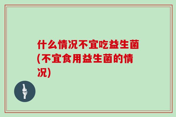 什么情况不宜吃益生菌(不宜食用益生菌的情况)
