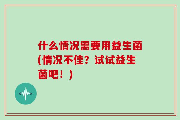 什么情况需要用益生菌(情况不佳？试试益生菌吧！)