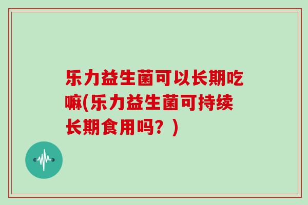 乐力益生菌可以长期吃嘛(乐力益生菌可持续长期食用吗?) 乐力益生菌可以长期吃嘛(乐力益生菌可持续长期食用吗?)