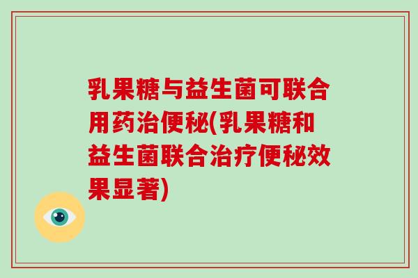 乳果糖与益生菌可联合用药治便秘(乳果糖和益生菌联合治疗便秘效果显著)