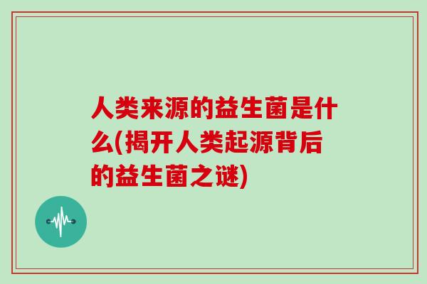 人类来源的益生菌是什么(揭开人类起源背后的益生菌之谜) 人类来源的益生菌是什么(揭开人类起源背后的益生菌之谜)