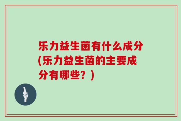 乐力益生菌有什么成分(乐力益生菌的主要成分有哪些？)