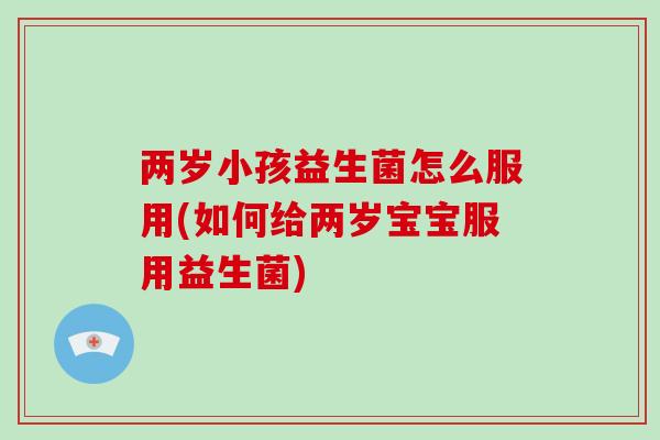 两岁小孩益生菌怎么服用(如何给两岁宝宝服用益生菌)