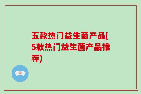 五款热门益生菌产品(5款热门益生菌产品推荐)