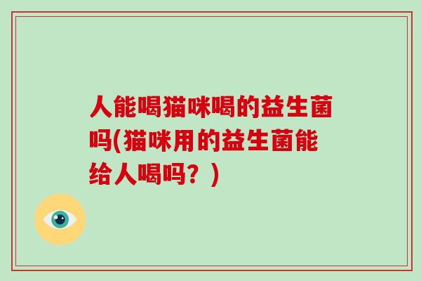 人能喝猫咪喝的益生菌吗(猫咪用的益生菌能给人喝吗？)