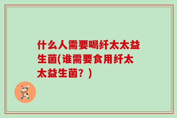 什么人需要喝纤太太益生菌(谁需要食用纤太太益生菌？)