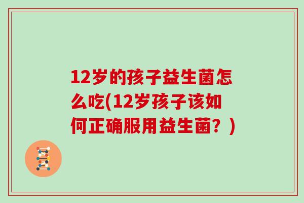 12岁的孩子益生菌怎么吃(12岁孩子该如何正确服用益生菌？)
