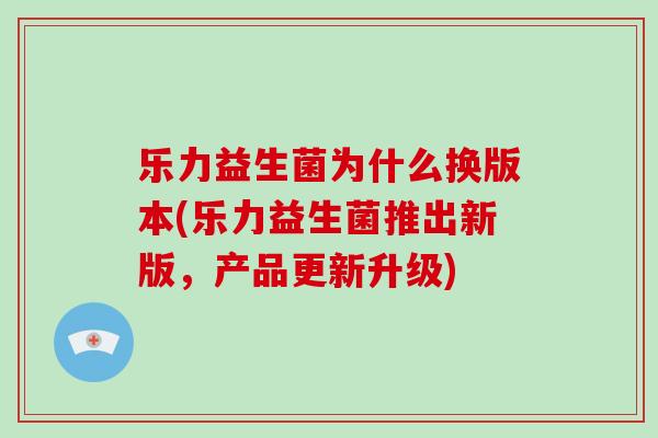 乐力益生菌为什么换版本(乐力益生菌推出新版，产品更新升级)