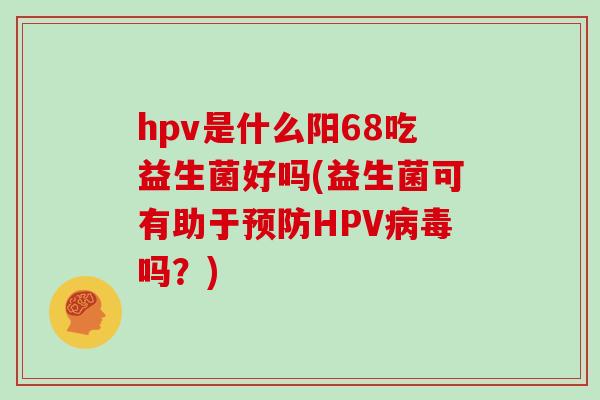 hpv是什么阳68吃益生菌好吗(益生菌可有助于预防HPV病毒吗？)