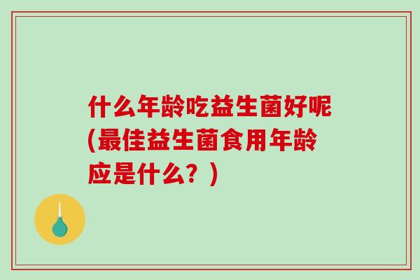 什么年龄吃益生菌好呢(最佳益生菌食用年龄应是什么？)