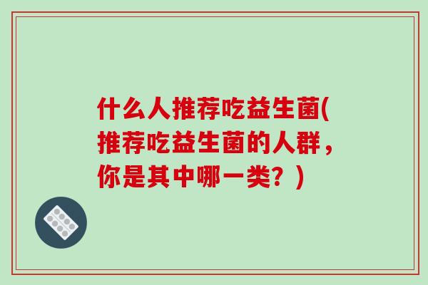 什么人推荐吃益生菌(推荐吃益生菌的人群，你是其中哪一类？)