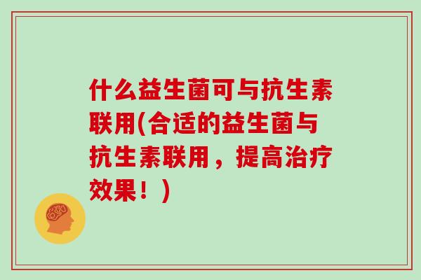 什么益生菌可与抗生素联用(合适的益生菌与抗生素联用，提高治疗效果！)