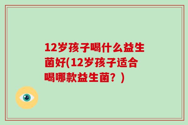 12岁孩子喝什么益生菌好(12岁孩子适合喝哪款益生菌？)