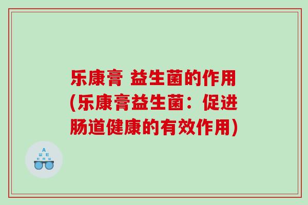 乐康膏 益生菌的作用(乐康膏益生菌：促进肠道健康的有效作用)