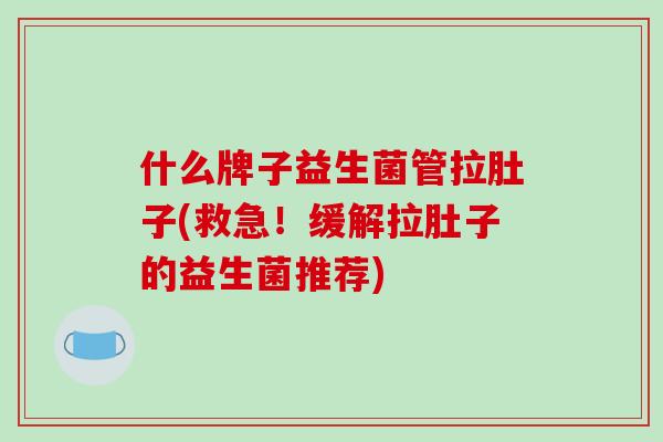 什么牌子益生菌管拉肚子(救急！缓解拉肚子的益生菌推荐)