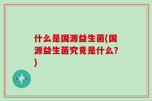 什么是国源益生菌(国源益生菌究竟是什么？)