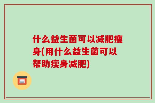 什么益生菌可以减肥瘦身(用什么益生菌可以帮助瘦身减肥)