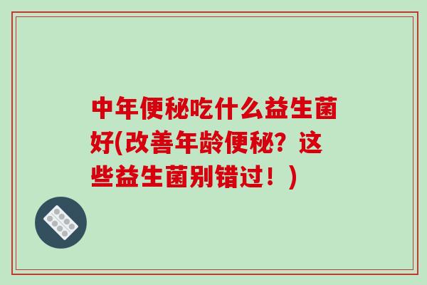 中年便秘吃什么益生菌好(改善年龄便秘？这些益生菌别错过！)
