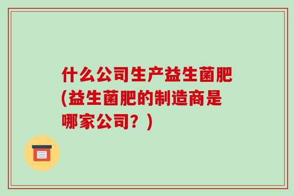 什么公司生产益生菌肥(益生菌肥的制造商是哪家公司？)