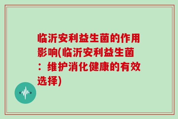 临沂安利益生菌的作用影响(临沂安利益生菌:维护消化健康的有效选择) 临沂安利益生菌的作用影响(临沂安利益生菌:维护消化健康的有效选择)