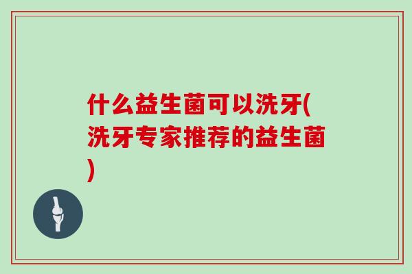 什么益生菌可以洗牙(洗牙专家推荐的益生菌) 什么益生菌可以洗牙(洗牙专家推荐的益生菌)
