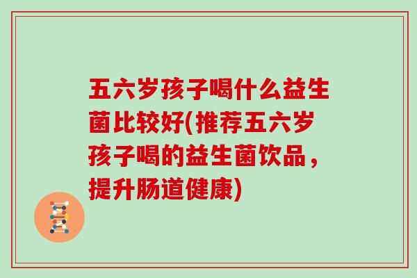 五六岁孩子喝什么益生菌比较好(推荐五六岁孩子喝的益生菌饮品，提升肠道健康)