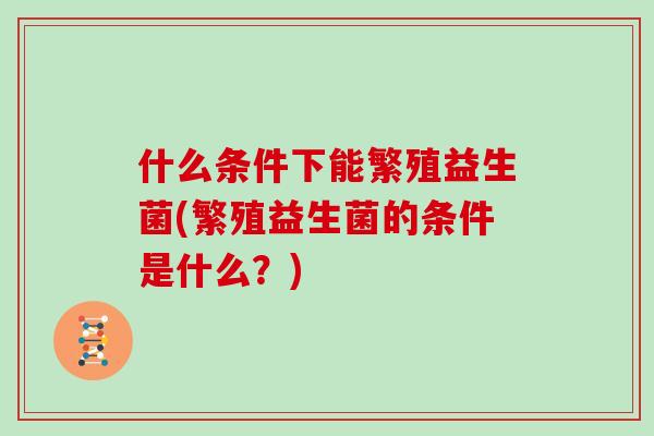 什么条件下能繁殖益生菌(繁殖益生菌的条件是什么？)