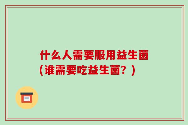 什么人需要服用益生菌(谁需要吃益生菌？)