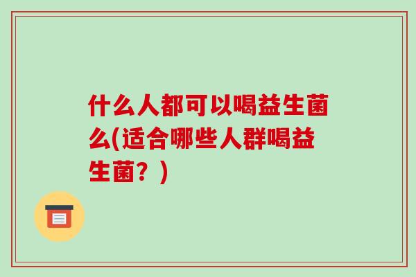 什么人都可以喝益生菌么(适合哪些人群喝益生菌？)