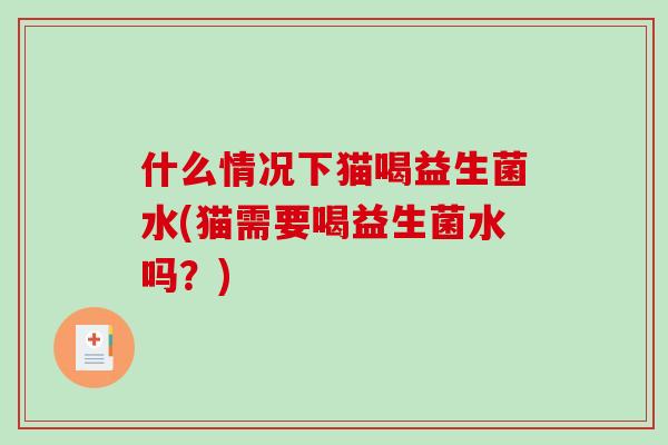 什么情况下猫喝益生菌水(猫需要喝益生菌水吗？)