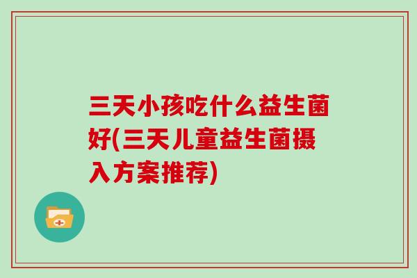 三天小孩吃什么益生菌好(三天儿童益生菌摄入方案推荐) 三天小孩吃什么益生菌好(三天儿童益生菌摄入方案推荐)