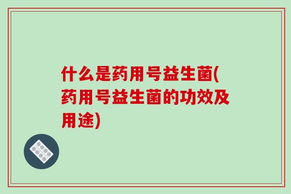 什么是药用号益生菌(药用号益生菌的功效及用途)