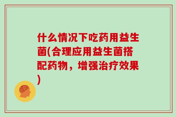 什么情况下吃药用益生菌(合理应用益生菌搭配，增强效果)